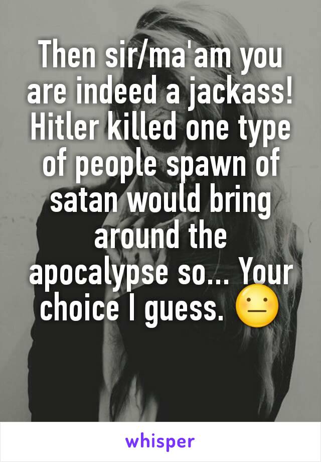 Then sir/ma'am you are indeed a jackass! Hitler killed one type of people spawn of satan would bring around the apocalypse so... Your choice I guess. 😐