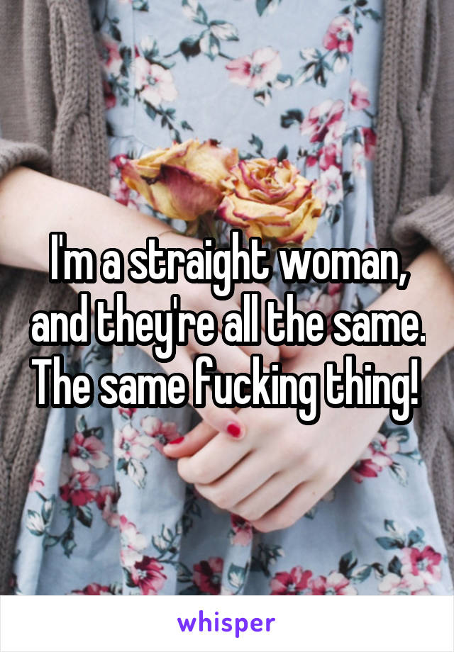 I'm a straight woman, and they're all the same. The same fucking thing! 