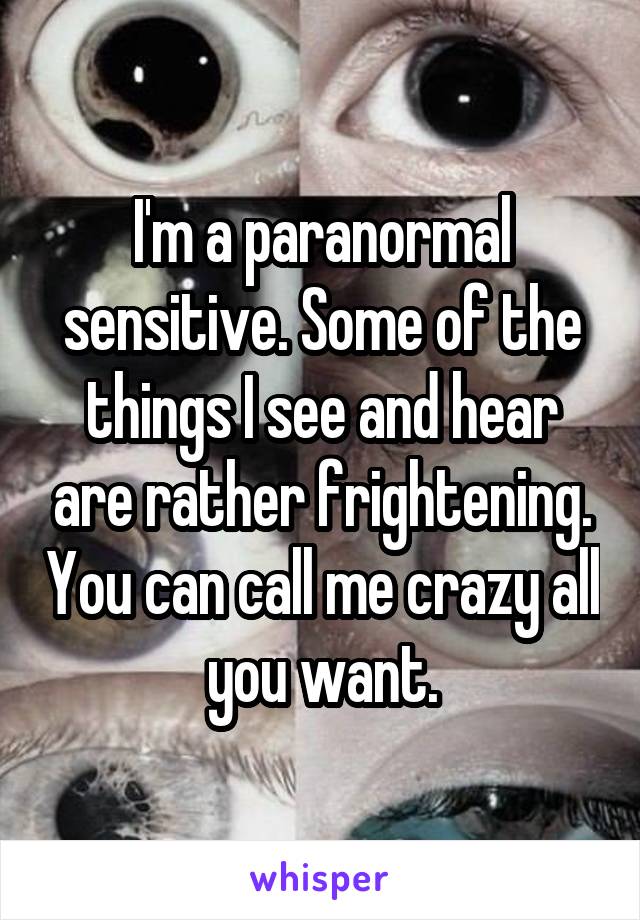 I'm a paranormal sensitive. Some of the things I see and hear are rather frightening. You can call me crazy all you want.