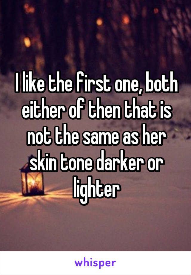 I like the first one, both either of then that is not the same as her skin tone darker or lighter