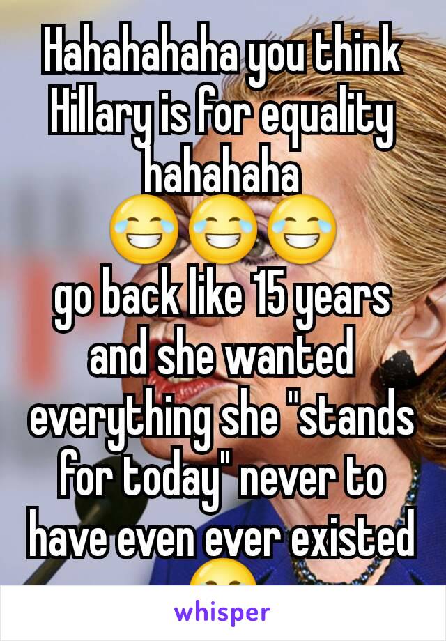 Hahahahaha you think Hillary is for equality hahahaha                   😂😂😂                 go back like 15 years and she wanted everything she "stands for today" never to have even ever existed 😂