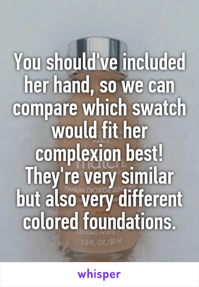 You should've included her hand, so we can compare which swatch would fit her complexion best! They're very similar but also very different colored foundations.