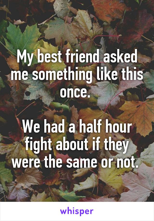 My best friend asked me something like this once. 

We had a half hour fight about if they were the same or not. 