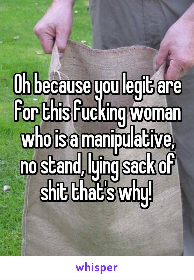 Oh because you legit are for this fucking woman who is a manipulative, no stand, lying sack of shit that's why! 