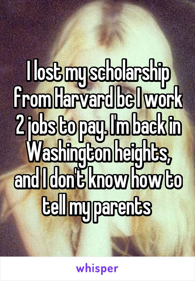 I lost my scholarship from Harvard bc I work 2 jobs to pay. I'm back in Washington heights, and I don't know how to tell my parents 