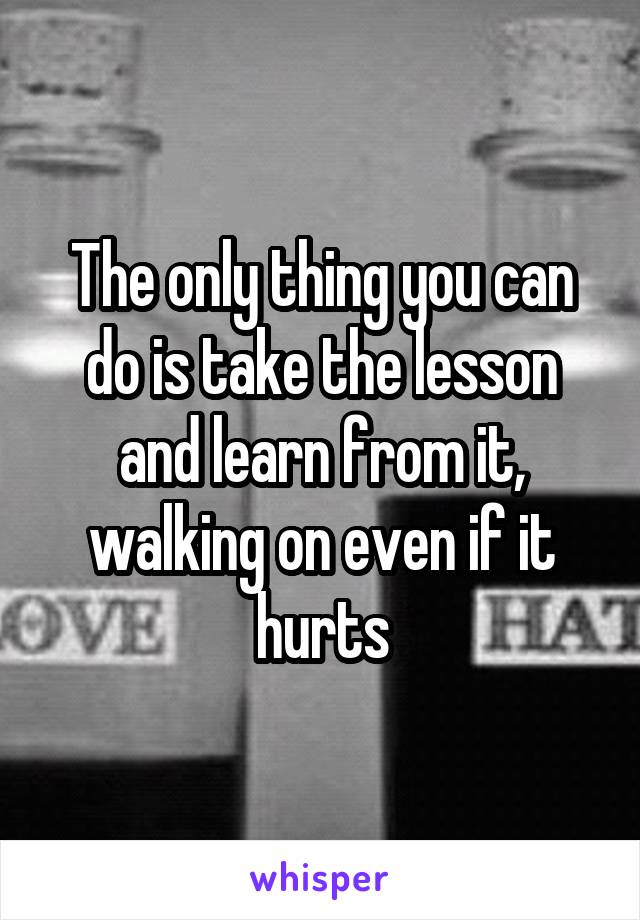 The only thing you can do is take the lesson and learn from it, walking on even if it hurts