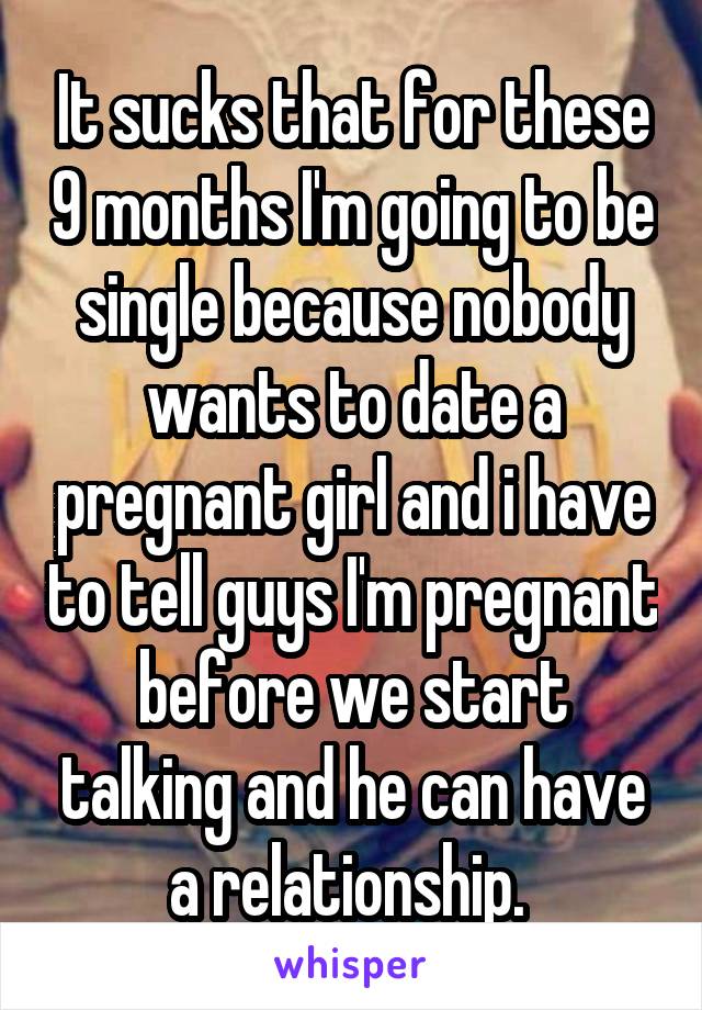 It sucks that for these 9 months I'm going to be single because nobody wants to date a pregnant girl and i have to tell guys I'm pregnant before we start talking and he can have a relationship. 