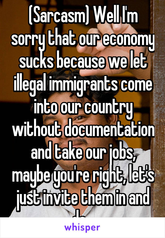 (Sarcasm) Well I'm sorry that our economy sucks because we let illegal immigrants come into our country without documentation and take our jobs, maybe you're right, let's just invite them in and do...