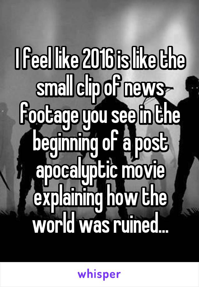 I feel like 2016 is like the small clip of news footage you see in the beginning of a post apocalyptic movie explaining how the world was ruined...