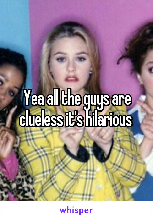 Yea all the guys are clueless it's hilarious 