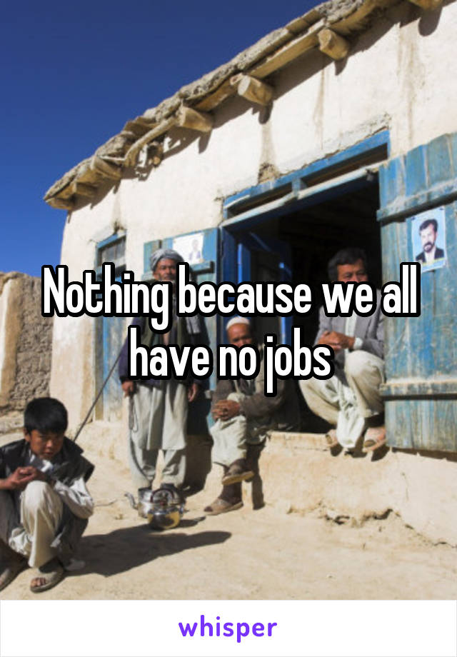 Nothing because we all have no jobs