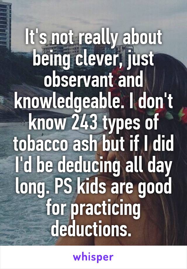 It's not really about being clever, just observant and knowledgeable. I don't know 243 types of tobacco ash but if I did I'd be deducing all day long. PS kids are good for practicing deductions. 