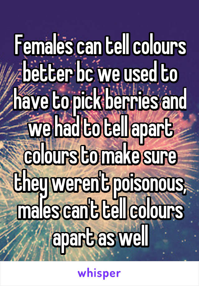 Females can tell colours better bc we used to have to pick berries and we had to tell apart colours to make sure they weren't poisonous, males can't tell colours apart as well