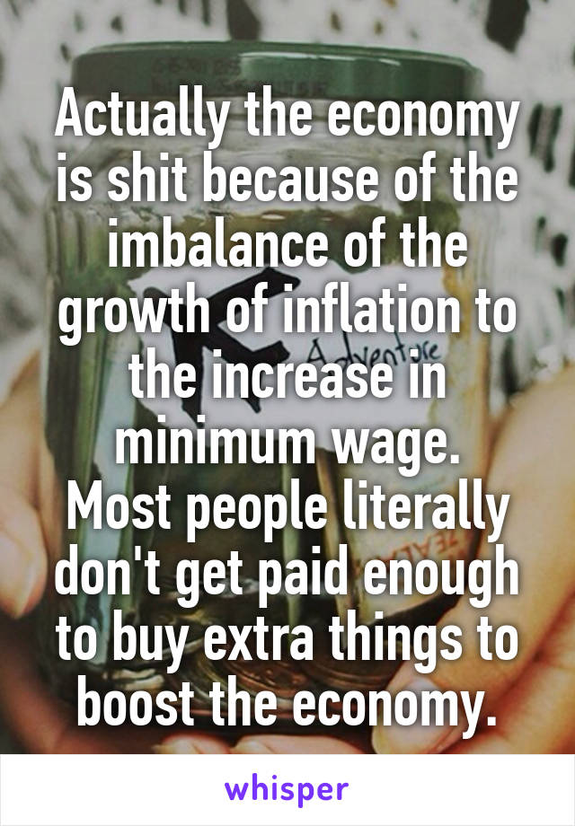 Actually the economy is shit because of the imbalance of the growth of inflation to the increase in minimum wage.
Most people literally don't get paid enough to buy extra things to boost the economy.