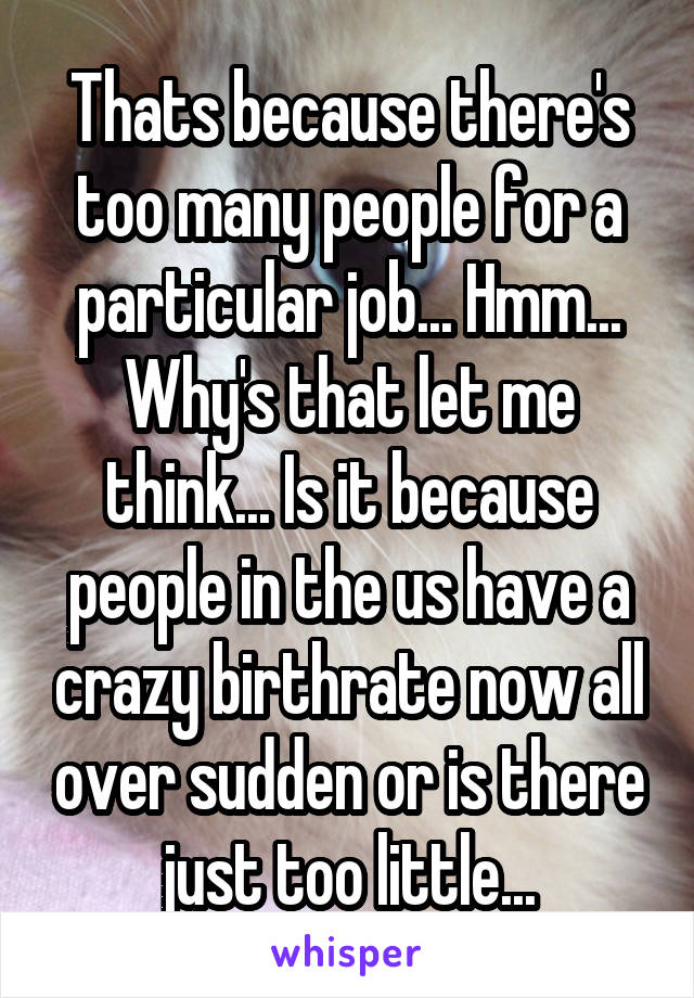 Thats because there's too many people for a particular job... Hmm... Why's that let me think... Is it because people in the us have a crazy birthrate now all over sudden or is there just too little...