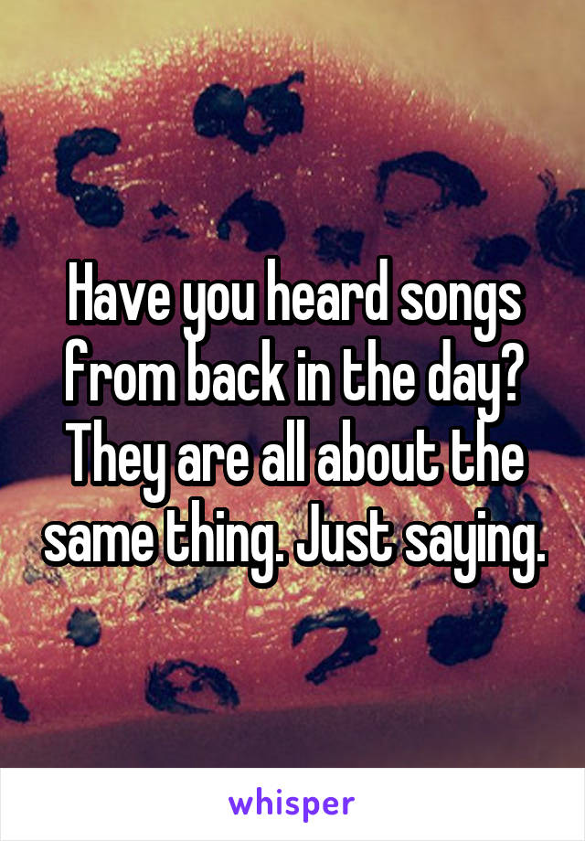 Have you heard songs from back in the day?
They are all about the same thing. Just saying.
