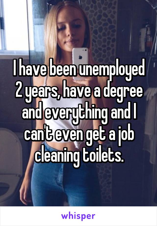 I have been unemployed 2 years, have a degree and everything and I can't even get a job cleaning toilets.