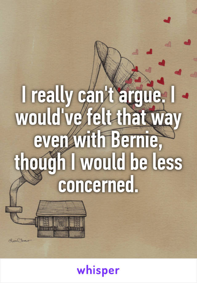 I really can't argue. I would've felt that way even with Bernie, though I would be less concerned.