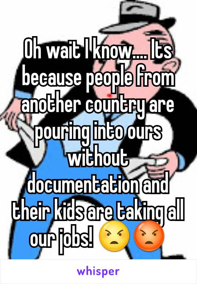 Oh wait I know.... Its because people from another country are pouring into ours without documentation and their kids are taking all our jobs! 😠😡