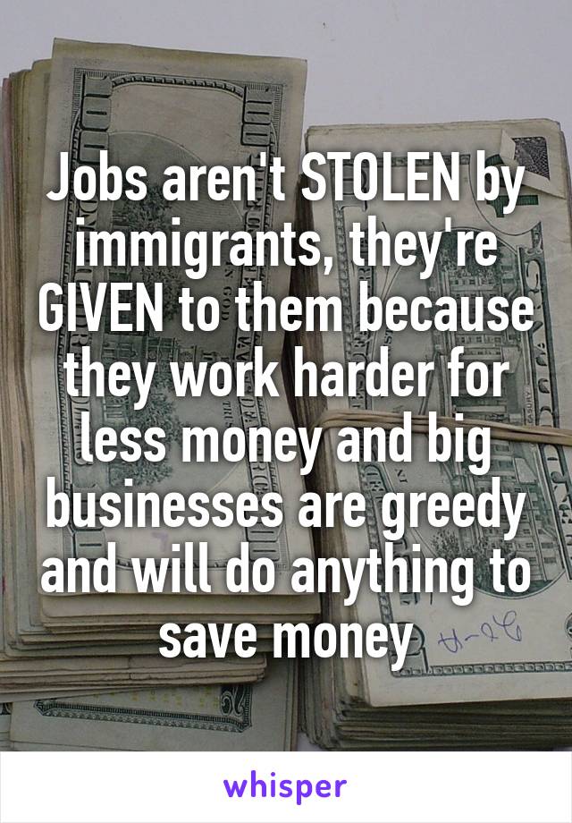 Jobs aren't STOLEN by immigrants, they're GIVEN to them because they work harder for less money and big businesses are greedy and will do anything to save money