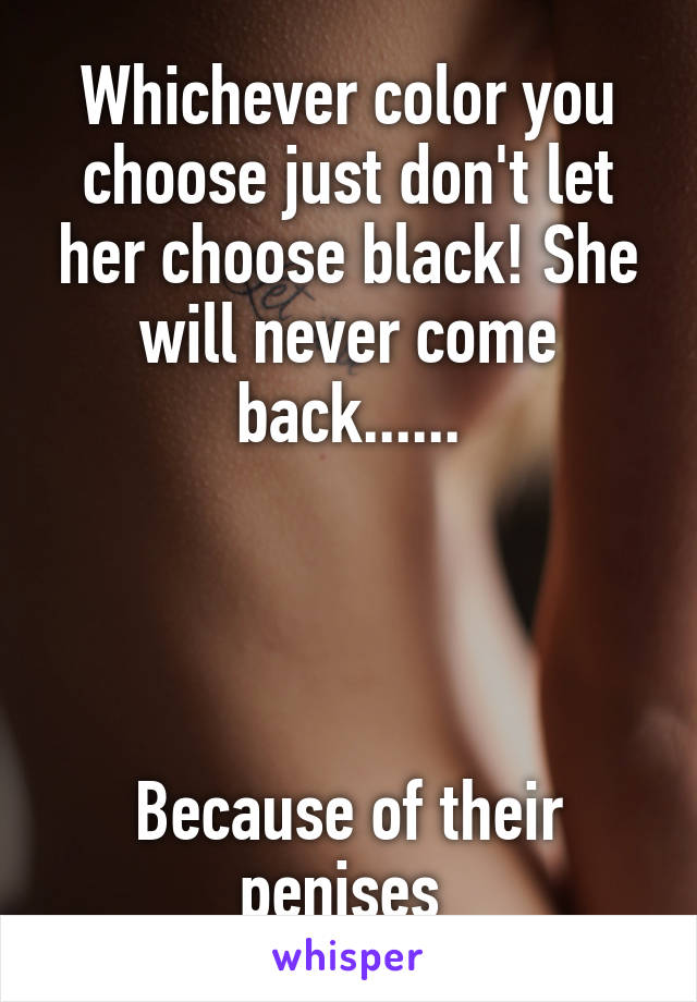 Whichever color you choose just don't let her choose black! She will never come back......




Because of their penises 