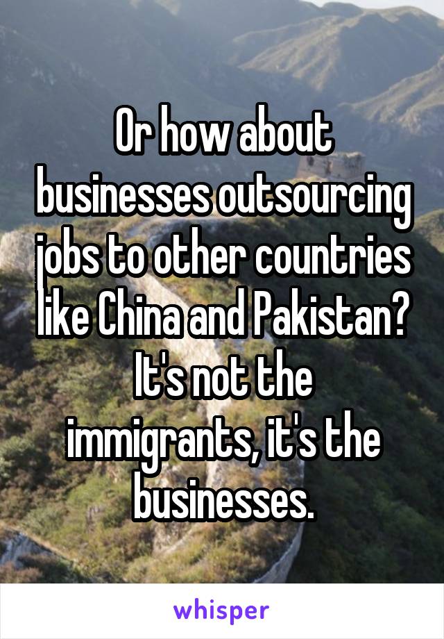 Or how about businesses outsourcing jobs to other countries like China and Pakistan?
It's not the immigrants, it's the businesses.