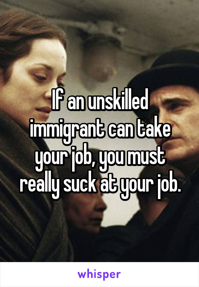 If an unskilled immigrant can take your job, you must really suck at your job.