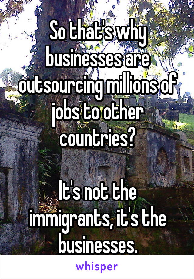 So that's why businesses are outsourcing millions of jobs to other countries?

It's not the immigrants, it's the businesses.