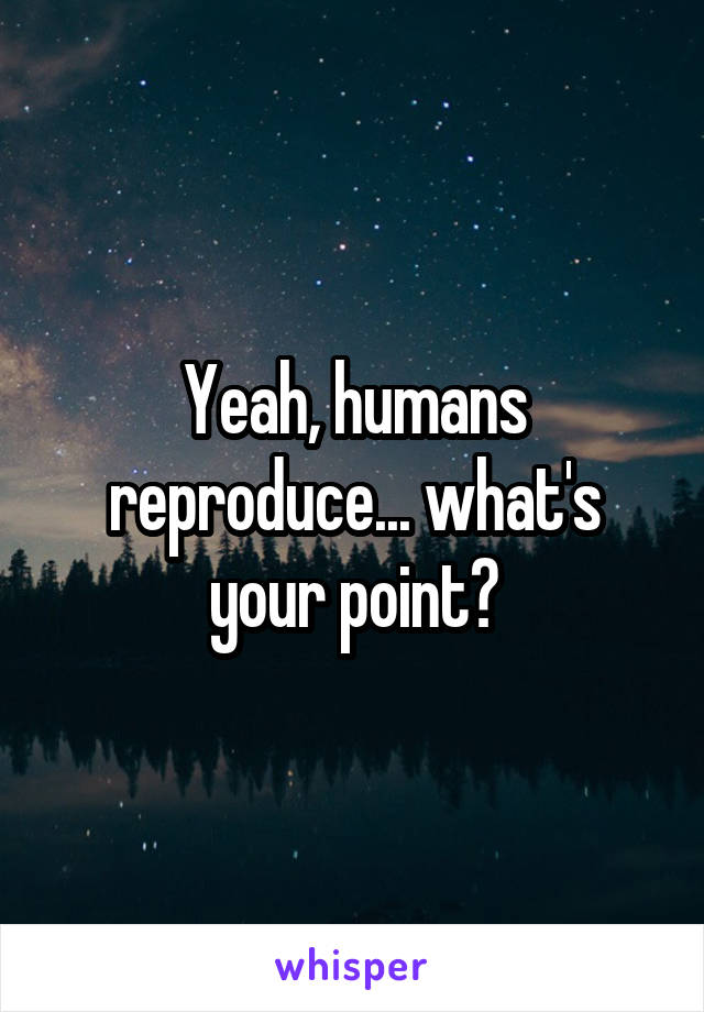 Yeah, humans reproduce... what's your point?