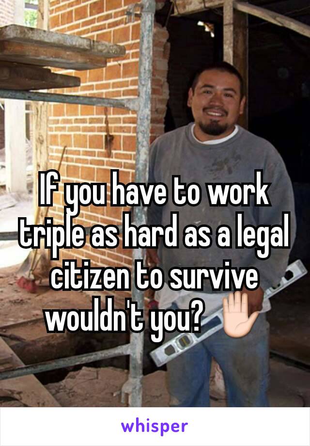 If you have to work triple as hard as a legal citizen to survive wouldn't you? ✋