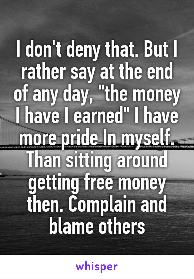 I don't deny that. But I rather say at the end of any day, "the money I have I earned" I have more pride In myself. Than sitting around getting free money then. Complain and blame others