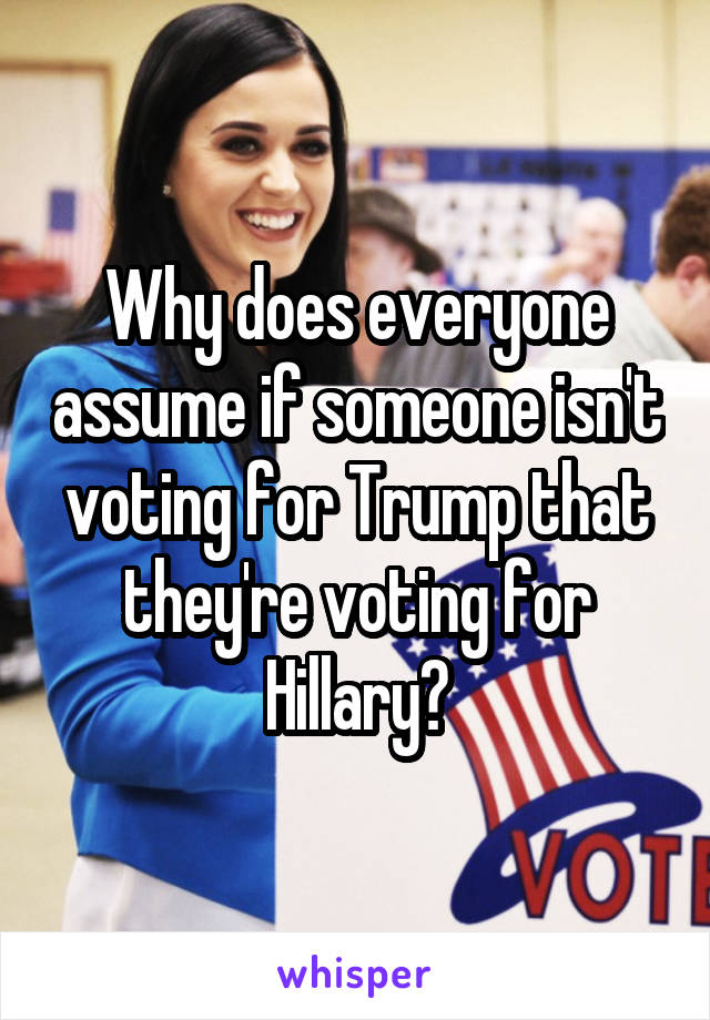 Why does everyone assume if someone isn't voting for Trump that they're voting for Hillary?