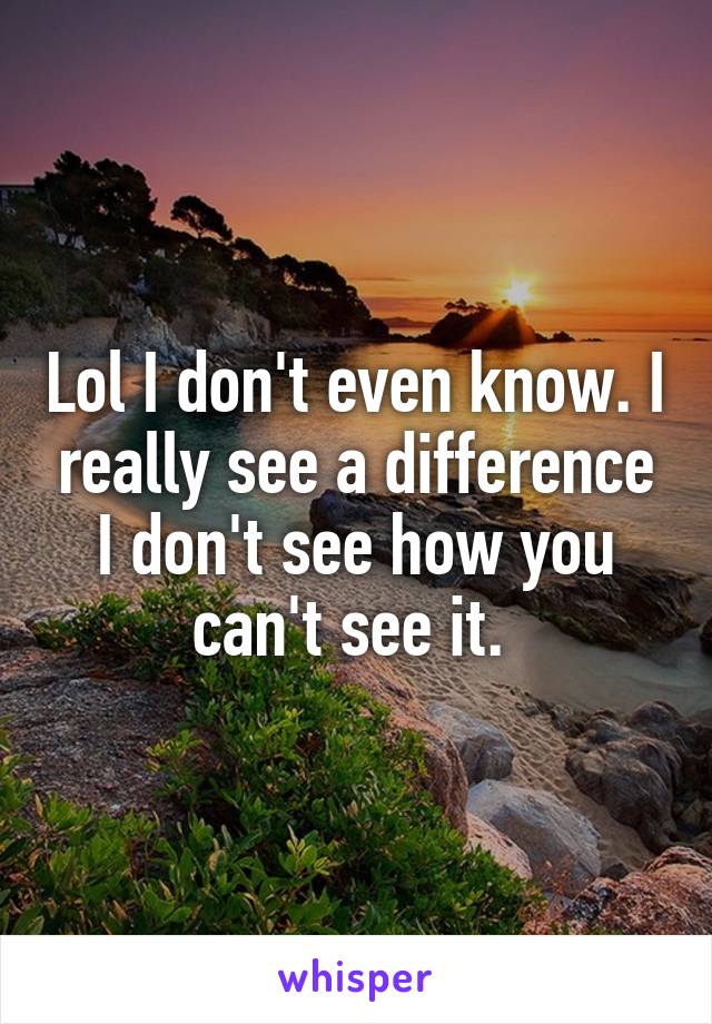 Lol I don't even know. I really see a difference I don't see how you can't see it. 