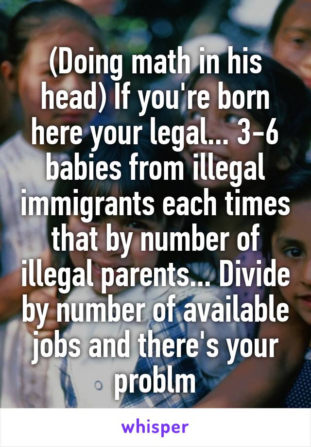 (Doing math in his head) If you're born here your legal... 3-6 babies from illegal immigrants each times that by number of illegal parents... Divide by number of available jobs and there's your problm