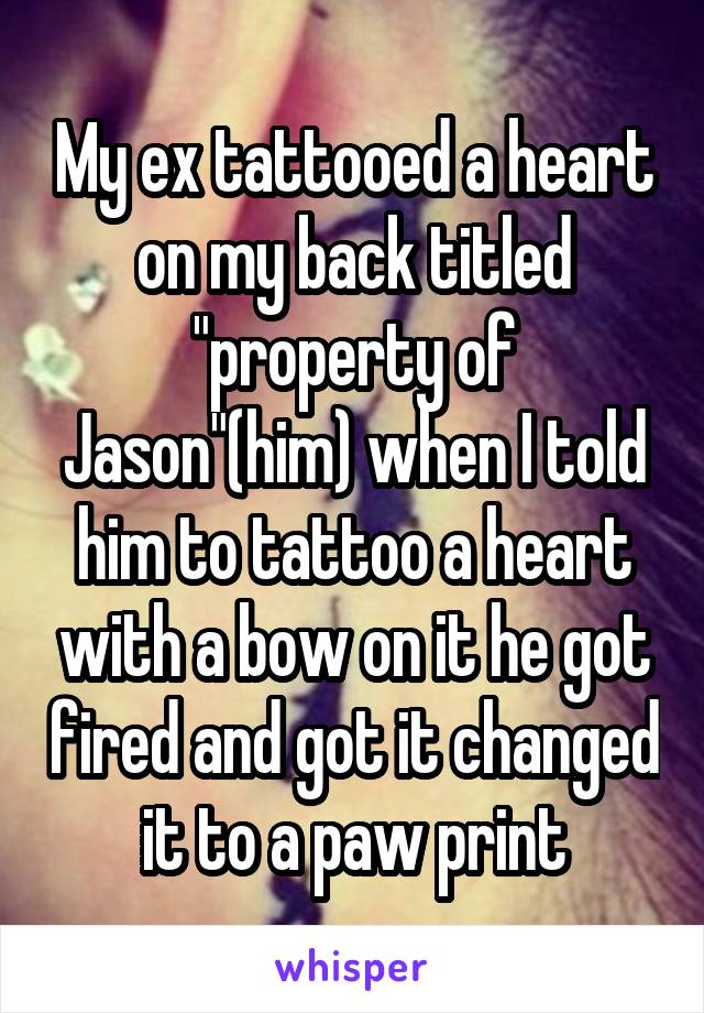 My ex tattooed a heart on my back titled "property of Jason"(him) when I told him to tattoo a heart with a bow on it he got fired and got it changed it to a paw print