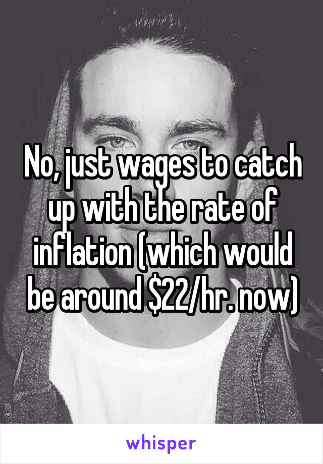 No, just wages to catch up with the rate of inflation (which would be around $22/hr. now)