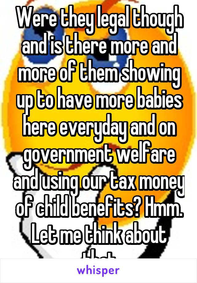 Were they legal though and is there more and more of them showing up to have more babies here everyday and on government welfare and using our tax money of child benefits? Hmm. Let me think about that