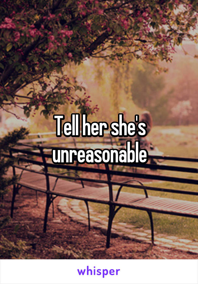 Tell her she's unreasonable