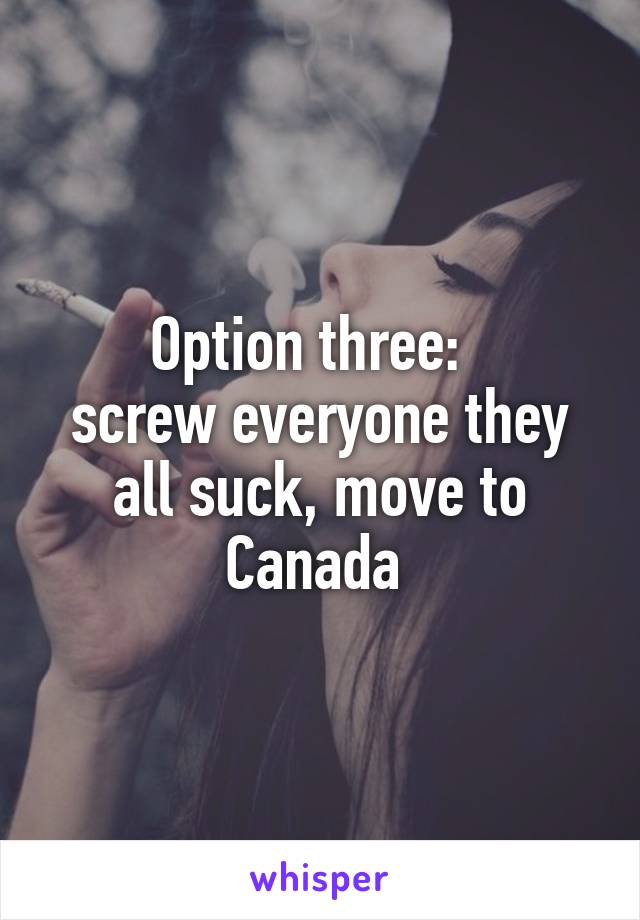 Option three:  
screw everyone they all suck, move to Canada 