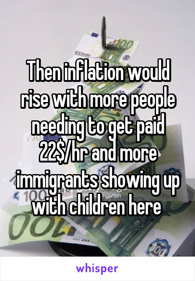 Then inflation would rise with more people needing to get paid 22$/hr and more immigrants showing up with children here 