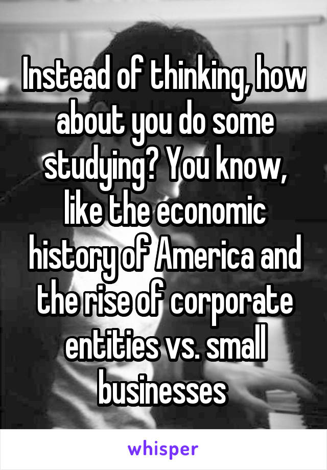 Instead of thinking, how about you do some studying? You know, like the economic history of America and the rise of corporate entities vs. small businesses 