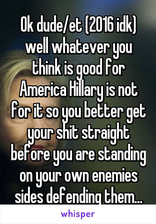 Ok dude/et (2016 idk) well whatever you think is good for America Hillary is not for it so you better get your shit straight before you are standing on your own enemies sides defending them...