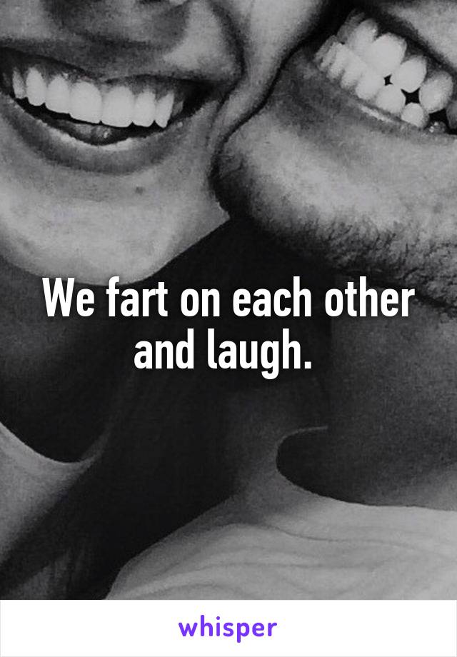 We fart on each other and laugh. 