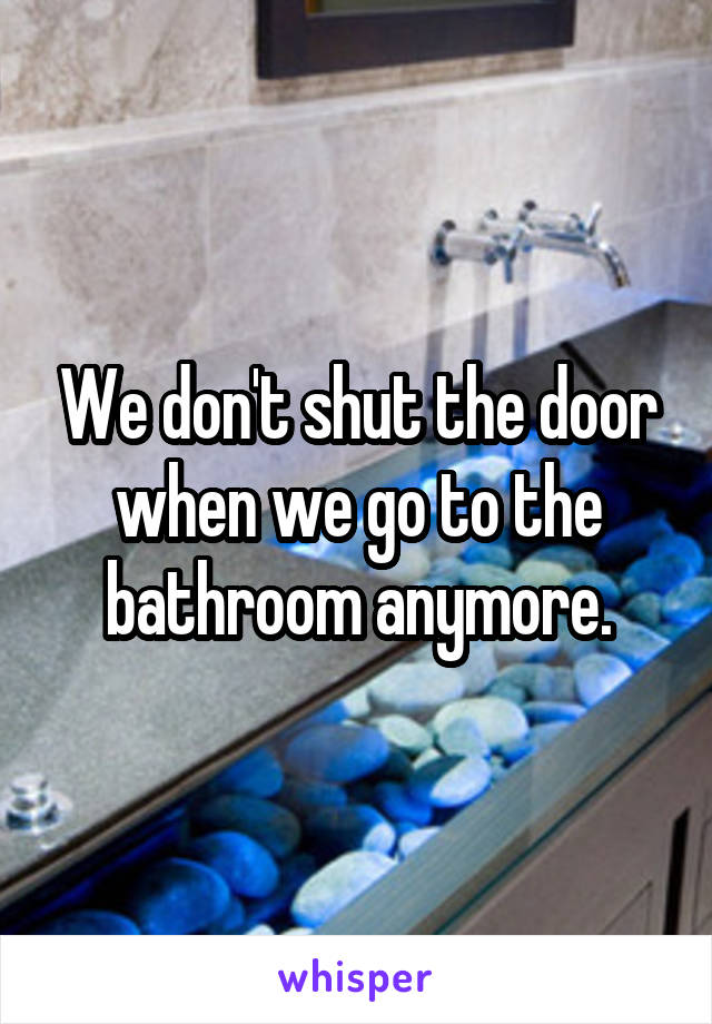 We don't shut the door when we go to the bathroom anymore.