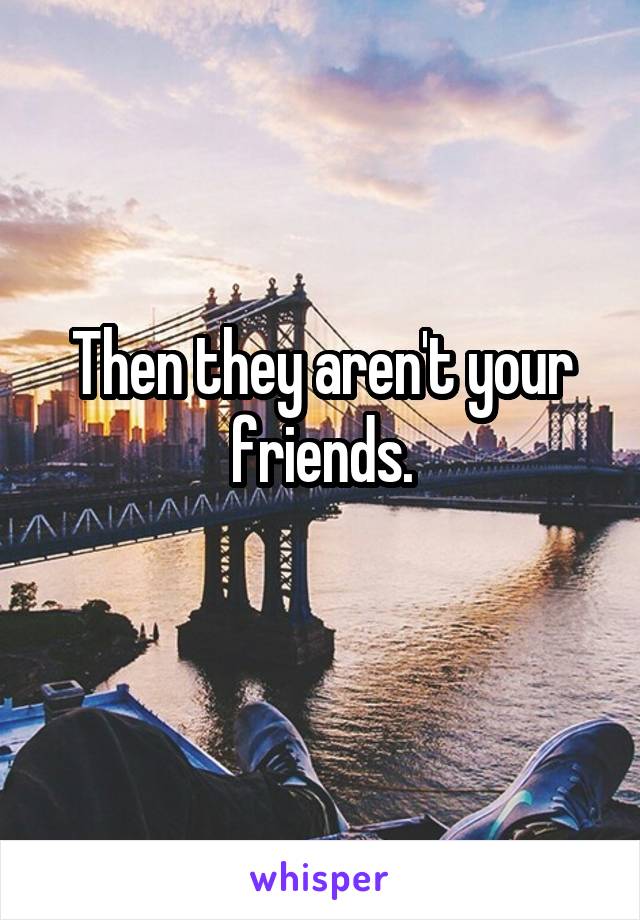 Then they aren't your friends.
