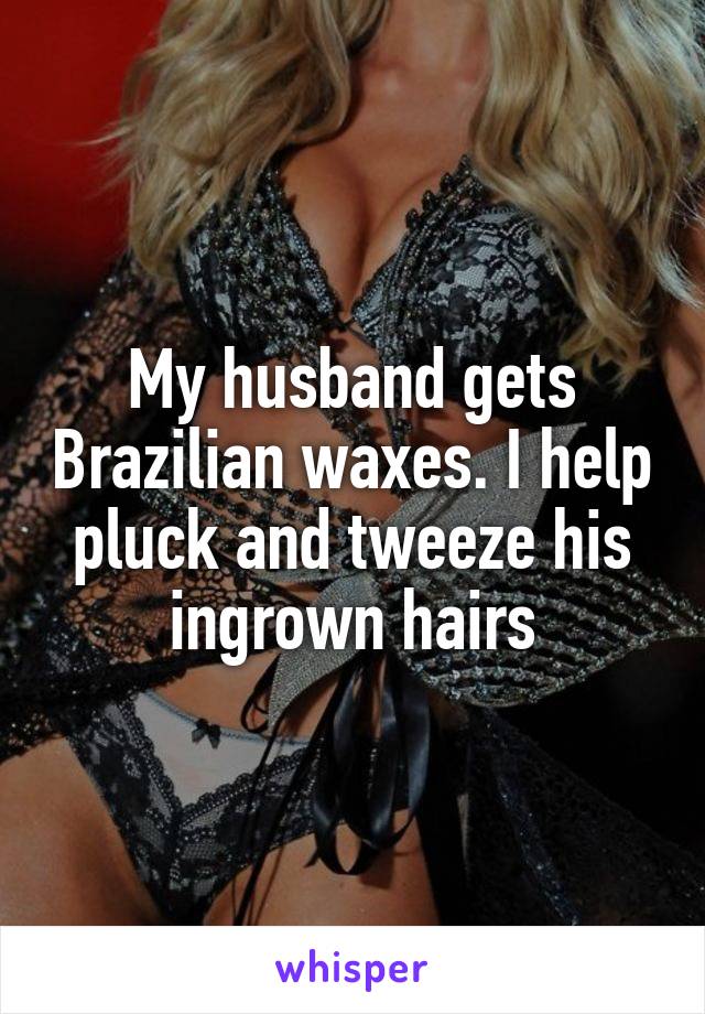 My husband gets Brazilian waxes. I help pluck and tweeze his ingrown hairs