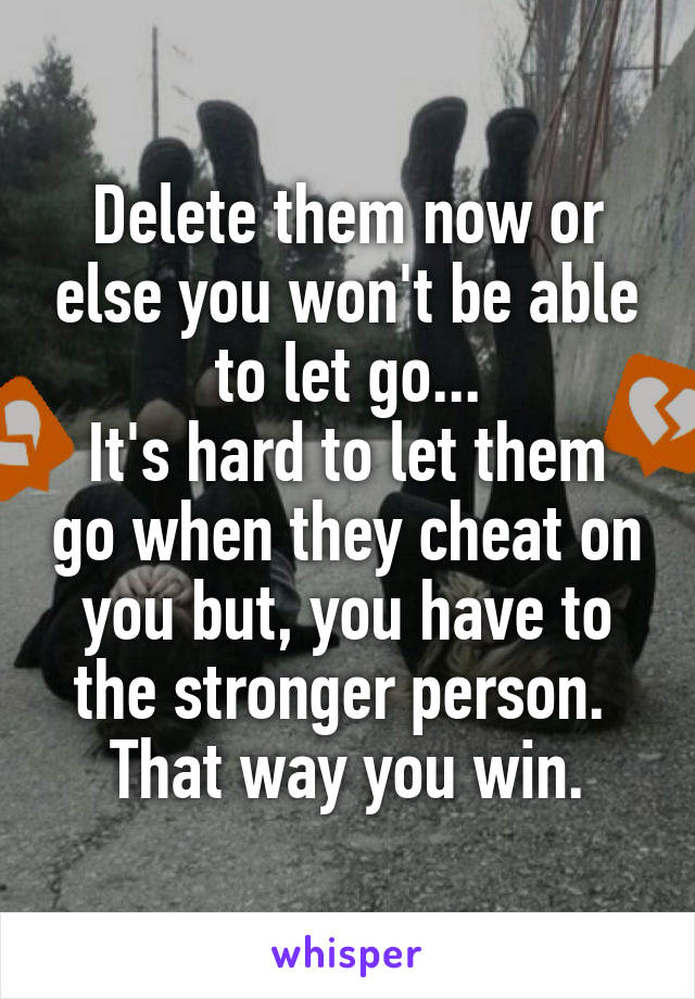 Delete them now or else you won't be able to let go...
It's hard to let them go when they cheat on you but, you have to the stronger person. 
That way you win.