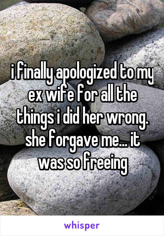 i finally apologized to my ex wife for all the things i did her wrong. she forgave me... it was so freeing