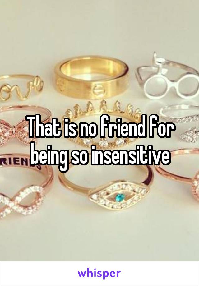 That is no friend for being so insensitive