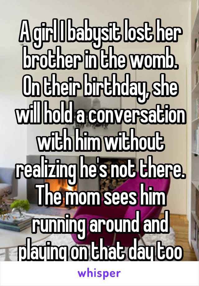 A girl I babysit lost her brother in the womb. On their birthday, she will hold a conversation with him without realizing he's not there. The mom sees him running around and playing on that day too